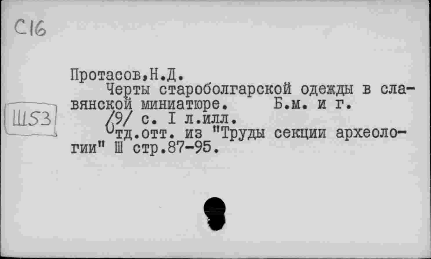 ﻿С16
Ш53І
Протасов,Н.Д.
Черты староболгарской одежды в славянской миниатюре. Б.м. и г.
/9/ с. I л.илл.
итд.отт. из "Труды секции археологии" Ш стр.87-95.